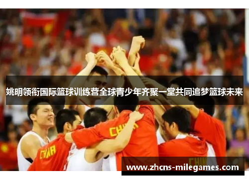 姚明领衔国际篮球训练营全球青少年齐聚一堂共同追梦篮球未来