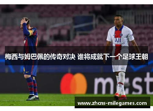 梅西与姆巴佩的传奇对决 谁将成就下一个足球王朝