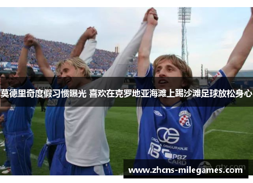 莫德里奇度假习惯曝光 喜欢在克罗地亚海滩上踢沙滩足球放松身心