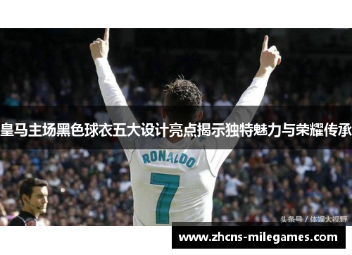 皇马主场黑色球衣五大设计亮点揭示独特魅力与荣耀传承